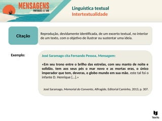 Citação
Reprodução, devidamente identificada, de um excerto textual, no interior
de um texto, com o objetivo de ilustrar ou sustentar uma ideia.
José Saramago cita Fernando Pessoa, Mensagem:
«Em seu trono entre o brilho das estrelas, com seu manto de noite e
solidão, tem aos seus pés o mar novo e as mortas eras, o único
imperador que tem, deveras, o globo mundo em sua mão, este tal foi o
infante D. Henrique […].»
José Saramago, Memorial do Convento, Alfragide, Editorial Caminho, 2013, p. 307.
Exemplo:
Linguística textual
Intertextualidade
 