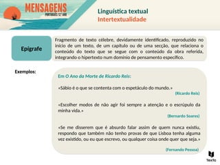 Epígrafe
Fragmento de texto célebre, devidamente identificado, reproduzido no
início de um texto, de um capítulo ou de uma secção, que relaciona o
conteúdo do texto que se segue com o conteúdo da obra referida,
integrando o hipertexto num domínio de pensamento específico.
Em O Ano da Morte de Ricardo Reis:
«Sábio é o que se contenta com o espetáculo do mundo.»
(Ricardo Reis)
«Escolher modos de não agir foi sempre a atenção e o escrúpulo da
minha vida.»
(Bernardo Soares)
«Se me disserem que é absurdo falar assim de quem nunca existiu,
respondo que também não tenho provas de que Lisboa tenha alguma
vez existido, ou eu que escrevo, ou qualquer coisa onde quer que seja.»
(Fernando Pessoa)
Exemplos:
Linguística textual
Intertextualidade
 