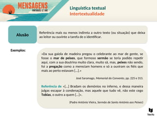 Alusão
Referência mais ou menos indireta a outro texto (ou situação) que deixa
ao leitor ou ouvinte a tarefa de o identificar.
«Da sua gaiola de madeira pregou o celebrante ao mar de gente, se
fosse o mar de peixes, que formoso sermão se teria podido repetir
aqui, com a sua doutrina muito clara, muito sã, mas, peixes não sendo,
foi a pregação como a mereciam homens e só a ouviram os fiéis que
mais ao perto estavam […].»
José Saramago, Memorial do Convento, pp. 225 e 313.
Referência de «[…] Bradam os demónios no inferno, e dessa maneira
julgas escapar à condenação, mas aquele que tudo vê, não este cego
Tobias, o outro a quem […]».
(Padre António Vieira, Sermão de Santo António aos Peixes)
Exemplos:
Linguística textual
Intertextualidade
 