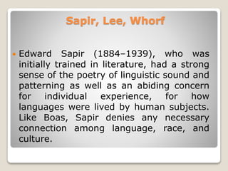 Sapir, Lee, Whorf
 Edward Sapir (1884–1939), who was
initially trained in literature, had a strong
sense of the poetry of linguistic sound and
patterning as well as an abiding concern
for individual experience, for how
languages were lived by human subjects.
Like Boas, Sapir denies any necessary
connection among language, race, and
culture.
 