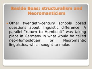 Beside Boas: structuralism and
Neoromanticism
 Other twentieth-century schools posed
questions about linguistic difference. A
parallel “return to Humboldt” was taking
place in Germany in what would be called
neo-Humboldtian or Neoromantic
linguistics, which sought to make.
 
