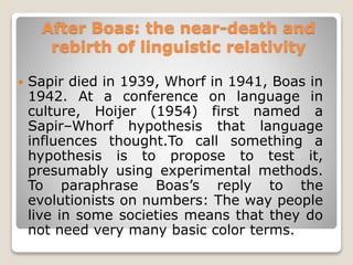 After Boas: the near-death and
rebirth of linguistic relativity
 Sapir died in 1939, Whorf in 1941, Boas in
1942. At a conference on language in
culture, Hoijer (1954) first named a
Sapir–Whorf hypothesis that language
influences thought.To call something a
hypothesis is to propose to test it,
presumably using experimental methods.
To paraphrase Boas’s reply to the
evolutionists on numbers: The way people
live in some societies means that they do
not need very many basic color terms.
 