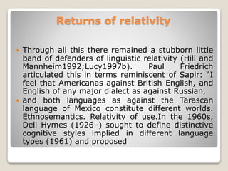 Returns of relativity
 Through all this there remained a stubborn little
band of defenders of linguistic relativity (Hill and
Mannheim1992;Lucy1997b). Paul Friedrich
articulated this in terms reminiscent of Sapir: “I
feel that Americanas against British English, and
English of any major dialect as against Russian,
 and both languages as against the Tarascan
language of Mexico constitute different worlds.
Ethnosemantics. Relativity of use.In the 1960s,
Dell Hymes (1926–) sought to define distinctive
cognitive styles implied in different language
types (1961) and proposed
 