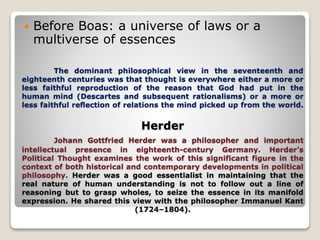 The dominant philosophical view in the seventeenth and
eighteenth centuries was that thought is everywhere either a more or
less faithful reproduction of the reason that God had put in the
human mind (Descartes and subsequent rationalisms) or a more or
less faithful reﬂection of relations the mind picked up from the world.
Herder
Johann Gottfried Herder was a philosopher and important
intellectual presence in eighteenth-century Germany. Herder's
Political Thought examines the work of this significant figure in the
context of both historical and contemporary developments in political
philosophy. Herder was a good essentialist in maintaining that the
real nature of human understanding is not to follow out a line of
reasoning but to grasp wholes, to seize the essence in its manifold
expression. He shared this view with the philosopher Immanuel Kant
(1724–1804).
 Before Boas: a universe of laws or a
multiverse of essences
 