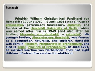 Friedrich Wilhelm Christian Karl Ferdinand von
Humboldt (22 June 1767 – 8 April 1835) was a Prussian
philosopher, government functionary, diplomat, and
founder of the Humboldt University of Berlin, which
was named after him in 1949 (and also after his
brother, Alexander von Humboldt, a naturalist). His
younger brother, Alexander von Humboldt, was famous
as a geographer, naturalist, and explorer. Humboldt
was born in Potsdam, Margraviate of Brandenburg, and
died in Tegel, Province of Brandenburg. In June 1791,
he married Karoline von Dacheröden. They had eight
children, of whom five survived to adulthood.
humboldt
 