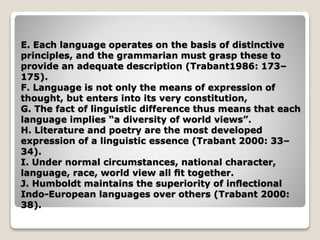 E. Each language operates on the basis of distinctive
principles, and the grammarian must grasp these to
provide an adequate description (Trabant1986: 173–
175).
F. Language is not only the means of expression of
thought, but enters into its very constitution,
G. The fact of linguistic difference thus means that each
language implies “a diversity of world views”.
H. Literature and poetry are the most developed
expression of a linguistic essence (Trabant 2000: 33–
34).
I. Under normal circumstances, national character,
language, race, world view all ﬁt together.
J. Humboldt maintains the superiority of inﬂectional
Indo-European languages over others (Trabant 2000:
38).
 