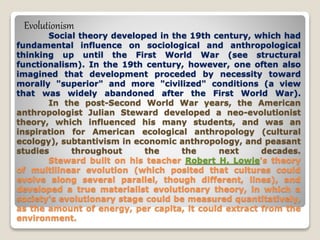 Social theory developed in the 19th century, which had
fundamental influence on sociological and anthropological
thinking up until the First World War (see structural
functionalism). In the 19th century, however, one often also
imagined that development proceded by necessity toward
morally "superior" and more "civilized" conditions (a view
that was widely abandoned after the First World War).
In the post-Second World War years, the American
anthropologist Julian Steward developed a neo-evolutionist
theory, which influenced his many students, and was an
inspiration for American ecological anthropology (cultural
ecology), subtantivism in economic anthropology, and peasant
studies throughout the the next decades.
Steward built on his teacher Robert H. Lowie's theory
of multilinear evolution (which posited that cultures could
evolve along several parallel, though different, lines), and
developed a true materialist evolutionary theory, in which a
society's evolutionary stage could be measured quantitatively,
as the amount of energy, per capita, it could extract from the
environment.
Evolutionism
 