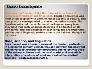 Boas was the founder of the North American schools of
cultural anthropology and linguistics. Boasian linguistics was
most often coupled with work on other aspects of culture. This
new practice corresponded to a new theoretical stance. The
Boasians rejected the evolutionist package on every level:
they held that each language deserves to be treated on its
own terms, that the specifics of each language are important,
and that each linguistic system orients the habitual thought of
its users.
Boas, science, and linguistics
Boas himself was intensely aware of the tension, particularly
in nineteenth century German thought, between the positivist
and universalist explanatory procedures and objectivist goals
of the natural sciences and the particularist and essentialist
interpretive procedures of what were called the spiritual
sciences ( Geisteswissenschaft ).
Boas and Boasian linguistics
 