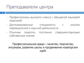 Преподаватели центра
6
• Профессионалы высокого класса с обширной языковой
практикой
• Дипломированные специалисты с опытом
переводческой и научной деятельности
• Опытные педагоги, постоянно совершенствующие
собственные знания
Профессиональное кредо – качество, творчество,
энтузиазм, развитие школы и продвижение новаторских
идей.
 