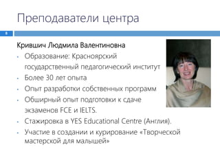 Преподаватели центра
8
Крившич Людмила Валентиновна
• Образование: Красноярский
государственный педагогический институт
• Более 30 лет опыта
• Опыт разработки собственных программ
• Обширный опыт подготовки к сдаче
экзаменов FCE и IELTS.
• Стажировка в YES Educational Centre (Англия).
• Участие в создании и курирование «Творческой
мастерской для малышей»
 