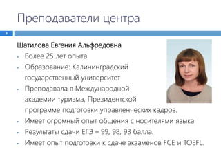 Преподаватели центра
9
Шатилова Евгения Альфредовна
• Более 25 лет опыта
• Образование: Калининградский
государственный университет
• Преподавала в Международной
академии туризма, Президентской
программе подготовки управленческих кадров.
• Имеет огромный опыт общения с носителями языка
• Результаты сдачи ЕГЭ – 99, 98, 93 балла.
• Имеет опыт подготовки к сдаче экзаменов FCE и TOEFL.
 