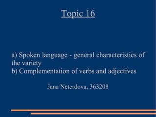 Topic 16



a) Spoken language - general characteristics of
the variety
b) Complementation of verbs and adjectives

            Jana Neterdova, 363208
 