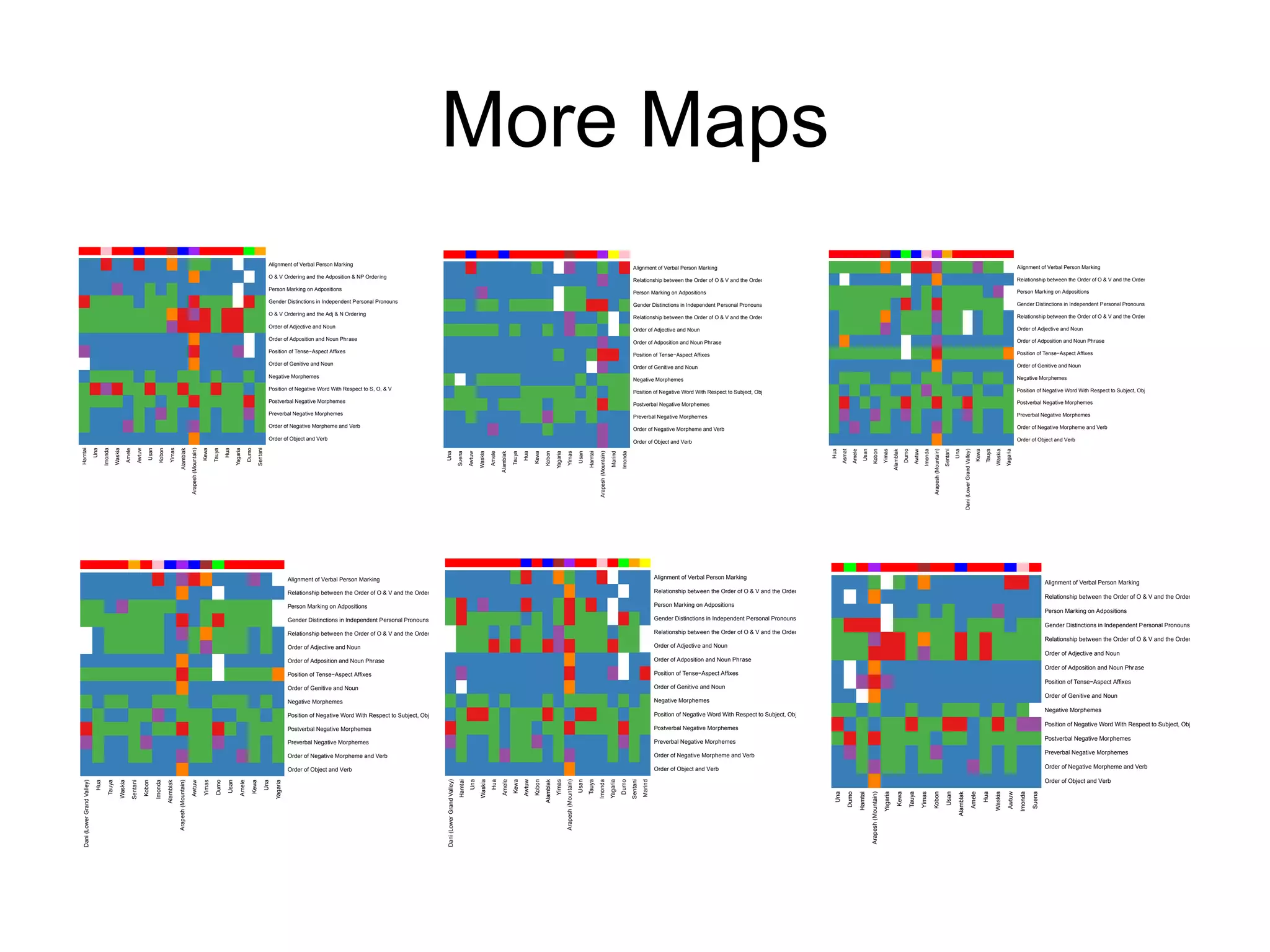 More Maps
                                                                                                                                                                                                                              Alignment of Verbal Person Marking
                                                                                                                                                                                                                                                                                                                                                                                                                                                                                                               Alignment of Verbal Person Marking                                                                                                                                                                                                                                                                                   Alignment of Verbal Person Marking
                                                                                                                                                                                                                              O & V Ordering and the Adposition & NP Order ing
                                                                                                                                                                                                                                                                                                                                                                                                                                                                                                               Relationship between the Order of O & V and the Order of Adp & NP                                                                                                                                                                                                                                                    Relationship between the Order of O & V and the Order of Adp & NP
                                                                                                                                                                                                                              Person Marking on Adpositions                                                                                                                                                                                                                                                                                                                                                                                                                                                                                                                                                                         Person Marking on Adpositions
                                                                                                                                                                                                                                                                                                                                                                                                                                                                                                               Person Marking on Adpositions
                                                                                                                                                                                                                              Gender Distinctions in Independent Personal Pronouns                                                                                                                                                                                                                                                                                                                                                                                                                                                                                                                                                  Gender Distinctions in Independent Personal Pronouns
                                                                                                                                                                                                                                                                                                                                                                                                                                                                                                               Gender Distinctions in Independent Personal Pronouns
                                                                                                                                                                                                                              O & V Ordering and the Adj & N Ordering                                                                                                                                                                                                                                                                                                                                                                                                                                                                                                                                                               Relationship between the Order of O & V and the Order of Adj & N
                                                                                                                                                                                                                                                                                                                                                                                                                                                                                                               Relationship between the Order of O & V and the Order of Adj & N
                                                                                                                                                                                                                              Order of Adjective and Noun                                                                                                                                                                                                                                                                                                                                                                                                                                                                                                                                                                           Order of Adjective and Noun
                                                                                                                                                                                                                                                                                                                                                                                                                                                                                                               Order of Adjective and Noun
                                                                                                                                                                                                                              Order of Adposition and Noun Phrase                                                                                                                                                                                                                                                                                                                                                                                                                                                                                                                                                                   Order of Adposition and Noun Phrase
                                                                                                                                                                                                                                                                                                                                                                                                                                                                                                               Order of Adposition and Noun Phrase
                                                                                                                                                                                                                              Position of Tense−Aspect Affixes                                                                                                                                                                                                                                                                                                                                                                                                                                                                                                                                                                      Position of Tense−Aspect Affixes
                                                                                                                                                                                                                                                                                                                                                                                                                                                                                                               Position of Tense−Aspect Affixes
                                                                                                                                                                                                                              Order of Genitive and Noun                                                                                                                                                                                                                                                                                                                                                                                                                                                                                                                                                                            Order of Genitive and Noun
                                                                                                                                                                                                                                                                                                                                                                                                                                                                                                               Order of Genitive and Noun
                                                                                                                                                                                                                              Negative Morphemes                                                                                                                                                                                                                                                                                                                                                                                                                                                                                                                                                                                    Negative Morphemes
                                                                                                                                                                                                                                                                                                                                                                                                                                                                                                               Negative Morphemes
                                                                                                                                                                                                                              Position of Negative Word With Respect to S, O, & V                                                                                                                                                                                                                                                                                                                                                                                                                                                                                                                                                   Position of Negative Word With Respect to Subject, Object, and Verb
                                                                                                                                                                                                                                                                                                                                                                                                                                                                                                               Position of Negative Word With Respect to Subject, Object, and Verb
                                                                                                                                                                                                                              Postverbal Negative Morphemes                                                                                                                                                                                                                                                                                                                                                                                                                                                                                                                                                                         Postverbal Negative Morphemes
                                                                                                                                                                                                                                                                                                                                                                                                                                                                                                               Postverbal Negative Morphemes
                                                                                                                                                                                                                              Preverbal Negative Morphemes                                                                                                                                                                                                                                                                                                                                                                                                                                                                                                                                                                          Preverbal Negative Morphemes
                                                                                                                                                                                                                                                                                                                                                                                                                                                                                                               Preverbal Negative Morphemes
                                                                                                                                                                                                                              Order of Negative Morpheme and Verb                                                                                                                                                                                                                                                                                                                                                                                                                                                                                                                                                                   Order of Negative Morpheme and Verb
                                                                                                                                                                                                                                                                                                                                                                                                                                                                                                               Order of Negative Morpheme and Verb
                                                                                                                                                                                                                              Order of Object and Verb                                                                                                                                                                                                                                                                                                                                                                                                                                                                                                                                                                              Order of Object and Verb
                                                                                                                                                                                                                                                                                                                                                                                                                                                                                                               Order of Object and Verb
                                                                                                                                          Arapesh (Mountain)
                              Una

                                     Imonda

                                                 Waskia

                                                               Amele



                                                                                        Usan

                                                                                                  Kobon
Hamtai




                                                                             Awtuw




                                                                                                             Yimas

                                                                                                                        Alamblak



                                                                                                                                                               Kewa

                                                                                                                                                                       Tauya

                                                                                                                                                                               Hua

                                                                                                                                                                                       Yagaria

                                                                                                                                                                                                    Dumo

                                                                                                                                                                                                                  Sentani




                                                                                                                                                                                                                                                                                                                                                                                                                                                                                                                                                                                                                                                                                                                     Arapesh (Mountain)




                                                                                                                                                                                                                                                                                                                                                                                                                                                                                                                                                                                                                                                                                                                                                                 Dani (Lower Grand Valley)
                                                                                                                                                                                                                                                                                                                                                                                                                                                                                                                                                                                                       Hua


                                                                                                                                                                                                                                                                                                                                                                                                                                                                                                                                                                                                                         Amele
                                                                                                                                                                                                                                                                                                                                                                                                                                                                                                                                                                                                                                    Usan
                                                                                                                                                                                                                                                                                                                                                                                                                                                                                                                                                                                                                                              Kobon
                                                                                                                                                                                                                                                                                                                                                                                                                                                                                                                                                                                                                                                                Yimas
                                                                                                                                                                                                                                                                                                                                                                                                                                                                                                                                                                                                                                                                           Alamblak
                                                                                                                                                                                                                                                                                                                                                                                                                                                                                                                                                                                                                                                                                       Dumo


                                                                                                                                                                                                                                                                                                                                                                                                                                                                                                                                                                                                                                                                                                            Imonda




                                                                                                                                                                                                                                                                                                                                                                                                                                                                                                                                                                                                                                                                                                                                                    Una


                                                                                                                                                                                                                                                                                                                                                                                                                                                                                                                                                                                                                                                                                                                                                                                                 Kewa
                                                                                                                                                                                                                                                                                                                                                                                                                                                                                                                                                                                                                                                                                                                                                                                                         Tauya
                                                                                                                                                                                                                                                                                                                                                                                                                                                                                                                                                                                                                                                                                                                                                                                                                 Waskia
                                                                                                                                                                                                                                                                                                                                                                                                                                                                                                                                                                                                                                                                                                                                                                                                                          Yagaria
                                                                                                                                                                                                                                                                                                                                                                                                                                                                                                                                                                                                              Asmat




                                                                                                                                                                                                                                                                                                                                                                                                                                                                                                                                                                                                                                                                                                  Awtuw




                                                                                                                                                                                                                                                                                                                                                                                                                                                                                                                                                                                                                                                                                                                                          Sentani
                                                                                                                                                                                                                                                                                                                                                                                                                                                                      Arapesh (Mountain)
                                                                                                                                                                                                                                                                                                        Una

                                                                                                                                                                                                                                                                                                                                     Suena



                                                                                                                                                                                                                                                                                                                                                       Waskia

                                                                                                                                                                                                                                                                                                                                                                Amele




                                                                                                                                                                                                                                                                                                                                                                                           Hua

                                                                                                                                                                                                                                                                                                                                                                                                   Kewa

                                                                                                                                                                                                                                                                                                                                                                                                           Kobon

                                                                                                                                                                                                                                                                                                                                                                                                                      Yagaria



                                                                                                                                                                                                                                                                                                                                                                                                                                                     Usan




                                                                                                                                                                                                                                                                                                                                                                                                                                                                                            Marind

                                                                                                                                                                                                                                                                                                                                                                                                                                                                                                     Imonda
                                                                                                                                                                                                                                                                                                                                               Awtuw




                                                                                                                                                                                                                                                                                                                                                                        Alamblak

                                                                                                                                                                                                                                                                                                                                                                                   Tauya




                                                                                                                                                                                                                                                                                                                                                                                                                                 Yimas



                                                                                                                                                                                                                                                                                                                                                                                                                                                            Hamtai
                                                                                                                                                                                                                                            Alignment of Verbal Person Marking                                                                                                                                                                                                                                                   Alignment of Verbal Person Marking
                                                                                                                                                                                                                                                                                                                                                                                                                                                                                                                                                                                                                                                                                                                                                                                                                                                      Alignment of Verbal Person Marking
                                                                                                                                                                                                                                            Relationship between the Order of O & V and the Order of Adp & NP                                                                                                                                                                                                                    Relationship between the Order of O & V and the Order of Adp & NP
                                                                                                                                                                                                                                                                                                                                                                                                                                                                                                                                                                                                                                                                                                                                                                                                                                                      Relationship between the Order of O & V and the Order of Adp & NP
                                                                                                                                                                                                                                            Person Marking on Adpositions                                                                                                                                                                                                                                                        Person Marking on Adpositions
                                                                                                                                                                                                                                                                                                                                                                                                                                                                                                                                                                                                                                                                                                                                                                                                                                                      Person Marking on Adpositions
                                                                                                                                                                                                                                            Gender Distinctions in Independent Personal Pronouns                                                                                                                                                                                                                                 Gender Distinctions in Independent Personal Pronouns
                                                                                                                                                                                                                                                                                                                                                                                                                                                                                                                                                                                                                                                                                                                                                                                                                                                      Gender Distinctions in Independent Personal Pronouns
                                                                                                                                                                                                                                            Relationship between the Order of O & V and the Order of Adj & N                                                                                                                                                                                                                     Relationship between the Order of O & V and the Order of Adj & N
                                                                                                                                                                                                                                                                                                                                                                                                                                                                                                                                                                                                                                                                                                                                                                                                                                                      Relationship between the Order of O & V and the Order of Adj & N
                                                                                                                                                                                                                                            Order of Adjective and Noun                                                                                                                                                                                                                                                          Order of Adjective and Noun
                                                                                                                                                                                                                                                                                                                                                                                                                                                                                                                                                                                                                                                                                                                                                                                                                                                      Order of Adjective and Noun
                                                                                                                                                                                                                                            Order of Adposition and Noun Phrase                                                                                                                                                                                                                                                  Order of Adposition and Noun Phrase
                                                                                                                                                                                                                                                                                                                                                                                                                                                                                                                                                                                                                                                                                                                                                                                                                                                      Order of Adposition and Noun Phrase
                                                                                                                                                                                                                                            Position of Tense−Aspect Affixes                                                                                                                                                                                                                                                     Position of Tense−Aspect Affixes
                                                                                                                                                                                                                                                                                                                                                                                                                                                                                                                                                                                                                                                                                                                                                                                                                                                      Position of Tense−Aspect Affixes
                                                                                                                                                                                                                                            Order of Genitive and Noun                                                                                                                                                                                                                                                           Order of Genitive and Noun
                                                                                                                                                                                                                                                                                                                                                                                                                                                                                                                                                                                                                                                                                                                                                                                                                                                      Order of Genitive and Noun
                                                                                                                                                                                                                                            Negative Morphemes                                                                                                                                                                                                                                                                   Negative Morphemes
                                                                                                                                                                                                                                                                                                                                                                                                                                                                                                                                                                                                                                                                                                                                                                                                                                                      Negative Morphemes
                                                                                                                                                                                                                                            Position of Negative Word With Respect to Subject, Object, and Verb                                                                                                                                                                                                                  Position of Negative Word With Respect to Subject, Object, and Verb
                                                                                                                                                                                                                                                                                                                                                                                                                                                                                                                                                                                                                                                                                                                                                                                                                                                      Position of Negative Word With Respect to Subject, Object, and Verb
                                                                                                                                                                                                                                            Postverbal Negative Morphemes                                                                                                                                                                                                                                                        Postverbal Negative Morphemes
                                                                                                                                                                                                                                                                                                                                                                                                                                                                                                                                                                                                                                                                                                                                                                                                                                                      Postverbal Negative Morphemes
                                                                                                                                                                                                                                            Preverbal Negative Morphemes                                                                                                                                                                                                                                                         Preverbal Negative Morphemes

                                                                                                                                                                                                                                                                                                                                                                                                                                                                                                                                 Order of Negative Morpheme and Verb                                                                                                                                                                                                                                                                                  Preverbal Negative Morphemes
                                                                                                                                                                                                                                            Order of Negative Morpheme and Verb

                                                                                                                                                                                                                                            Order of Object and Verb                                                                                                                                                                                                                                                             Order of Object and Verb                                                                                                                                                                                                                                                                                             Order of Negative Morpheme and Verb

                                                                                                                                                                                                                                                                                                                                                                                                                                                                                                                                                                                                                                                                                                                                                                                                                                                      Order of Object and Verb
                                                                                                                                                                                                                                                                                                         Dani (Lower Grand Valley)




                                                                                                                                                                                                                                                                                                                                                                                                                                Arapesh (Mountain)
                                                                                                                                                                                                                                                                                                                                                Una
                                                                                                                                                                                                                                                                                                                                                       Waskia
                                                                                                                                                                                                                                                                                                                                                                Hua
                                                                                                                                                                                                                                                                                                                                                                        Amele
                                                                                                                                                                                                                                                                                                                                                                                   Kewa


                                                                                                                                                                                                                                                                                                                                                                                                   Kobon




                                                                                                                                                                                                                                                                                                                                                                                                                                                            Tauya
                                                                                                                                                                                                                                                                                                                                                                                                                                                                     Imonda
                                                                                                                                                                                                                                                                                                                                                                                                                                                                                           Yagaria
                                                                                                                                                                                                                                                                                                                                                                                                                                                                                                     Dumo


                                                                                                                                                                                                                                                                                                                                                                                                                                                                                                                        Marind
                                                                                                                                                                                                                                                                                                                                      Hamtai




                                                                                                                                                                                                                                                                                                                                                                                           Awtuw


                                                                                                                                                                                                                                                                                                                                                                                                           Alamblak
                                                                                                                                                                                                                                                                                                                                                                                                                      Yimas


                                                                                                                                                                                                                                                                                                                                                                                                                                                     Usan




                                                                                                                                                                                                                                                                                                                                                                                                                                                                                                              Sentani
  Dani (Lower Grand Valley)




                                                                                                                     Arapesh (Mountain)
                               Hua

                                         Tauya

                                                      Waskia



                                                                                     Kobon

                                                                                               Imonda

                                                                                                          Alamblak




                                                                                                                                                                        Dumo

                                                                                                                                                                                Usan

                                                                                                                                                                                            Amele

                                                                                                                                                                                                           Kewa

                                                                                                                                                                                                                            Una

                                                                                                                                                                                                                                  Yagaria
                                                                       Sentani




                                                                                                                                          Awtuw

                                                                                                                                                               Yimas




                                                                                                                                                                                                                                                                                                                                                                                                                                                                                                                                                                                                                                           Arapesh (Mountain)
                                                                                                                                                                                                                                                                                                                                                                                                                                                                                                                                                                                                        Una

                                                                                                                                                                                                                                                                                                                                                                                                                                                                                                                                                                                                                      Dumo




                                                                                                                                                                                                                                                                                                                                                                                                                                                                                                                                                                                                                                                                 Yagaria

                                                                                                                                                                                                                                                                                                                                                                                                                                                                                                                                                                                                                                                                                Kewa

                                                                                                                                                                                                                                                                                                                                                                                                                                                                                                                                                                                                                                                                                              Tauya

                                                                                                                                                                                                                                                                                                                                                                                                                                                                                                                                                                                                                                                                                                          Yimas

                                                                                                                                                                                                                                                                                                                                                                                                                                                                                                                                                                                                                                                                                                                     Kobon

                                                                                                                                                                                                                                                                                                                                                                                                                                                                                                                                                                                                                                                                                                                                           Usan

                                                                                                                                                                                                                                                                                                                                                                                                                                                                                                                                                                                                                                                                                                                                                      Alamblak

                                                                                                                                                                                                                                                                                                                                                                                                                                                                                                                                                                                                                                                                                                                                                                                             Amele

                                                                                                                                                                                                                                                                                                                                                                                                                                                                                                                                                                                                                                                                                                                                                                                                        Hua

                                                                                                                                                                                                                                                                                                                                                                                                                                                                                                                                                                                                                                                                                                                                                                                                                 Waskia



                                                                                                                                                                                                                                                                                                                                                                                                                                                                                                                                                                                                                                                                                                                                                                                                                                     Imonda

                                                                                                                                                                                                                                                                                                                                                                                                                                                                                                                                                                                                                                                                                                                                                                                                                                              Suena
                                                                                                                                                                                                                                                                                                                                                                                                                                                                                                                                                                                                                                 Hamtai




                                                                                                                                                                                                                                                                                                                                                                                                                                                                                                                                                                                                                                                                                                                                                                                                                            Awtuw
 
