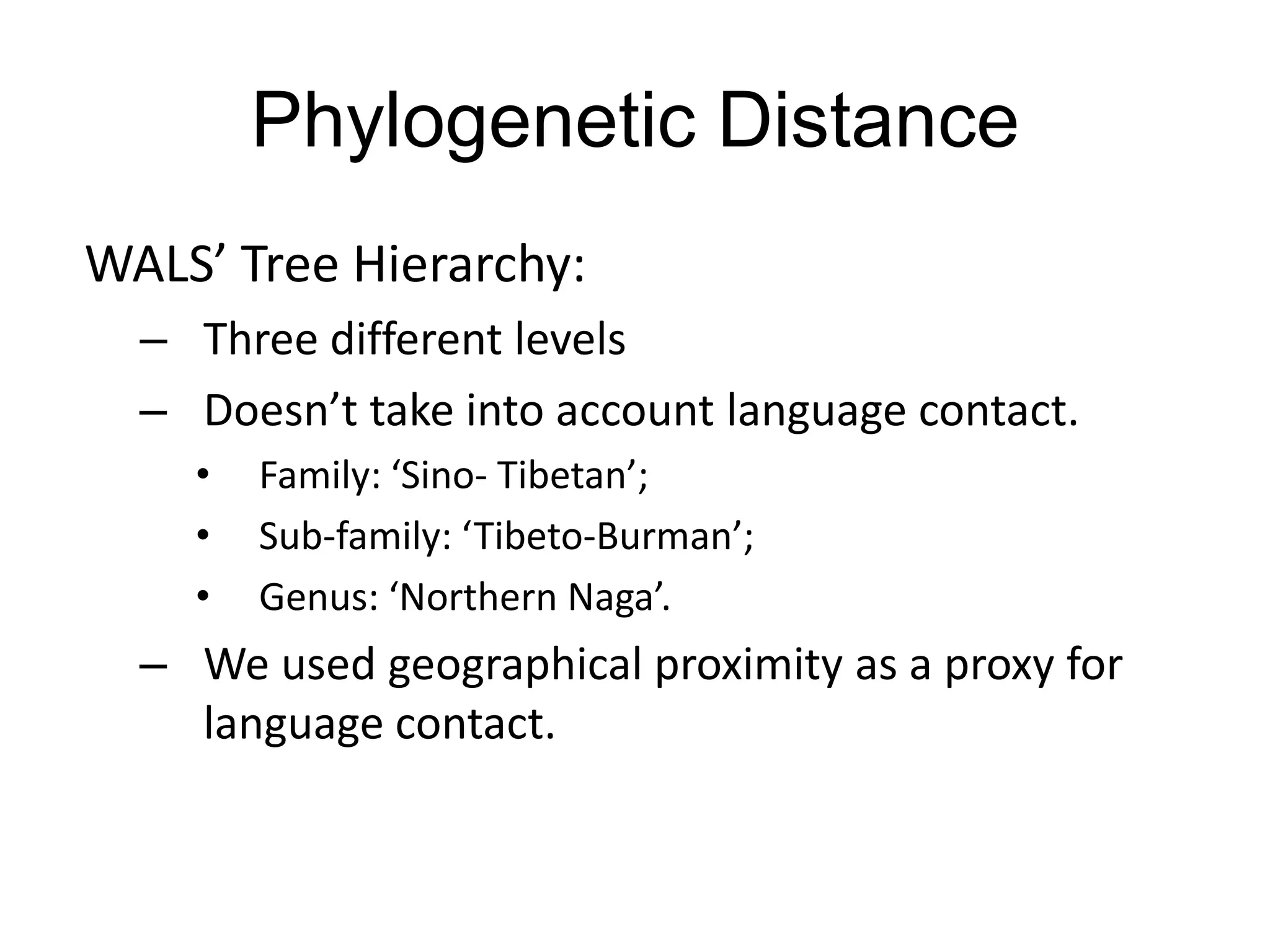 Phylogenetic Distance
WALS’ Tree Hierarchy:
  – Three different levels
  – Doesn’t take into account language contact.
    •   Family: ‘Sino- Tibetan’;
    •   Sub-family: ‘Tibeto-Burman’;
    •   Genus: ‘Northern Naga’.
  – We used geographical proximity as a proxy for
    language contact.
 