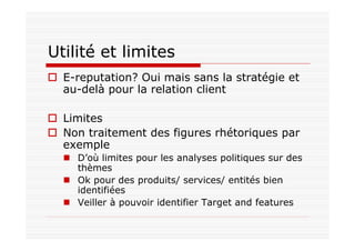 Utilité et limites
  E-reputation? Oui mais sans la stratégie et
  au-delà pour la relation client

  Limites
  Non traitement des figures rhétoriques par
  exemple
    D’où limites pour les analyses politiques sur des
    thèmes
    Ok pour des produits/ services/ entités bien
    identifiées
    Veiller à pouvoir identifier Target and features
 
