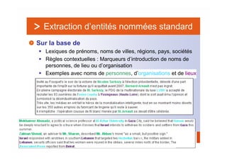 Extraction d’entités nommées standard
Sur la base de
  Lexiques de prénoms, noms de villes, régions, pays, sociétés
  Règles contextuelles : Marqueurs d’introduction de noms de
  personnes, de lieu ou d’organisation
  Exemples avec noms de personnes, d’organisations et de lieux




                                      26
 