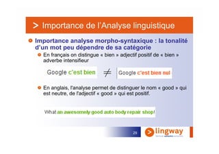Importance de l’Analyse linguistique
Importance analyse morpho-syntaxique : la tonalité
d’un mot peu dépendre de sa catégorie
  En français on distingue « bien » adjectif positif de « bien »
  adverbe intensifieur




  En anglais, l'analyse permet de distinguer le nom « good » qui
  est neutre, de l'adjectif « good » qui est positif.




                                           29
 