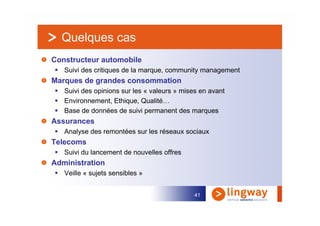 Quelques cas
Constructeur automobile
   Suivi des critiques de la marque, community management
Marques de grandes consommation
   Suivi des opinions sur les « valeurs » mises en avant
   Environnement, Ethique, Qualité…
   Base de données de suivi permanent des marques
Assurances
   Analyse des remontées sur les réseaux sociaux
Telecoms
   Suivi du lancement de nouvelles offres
Administration
   Veille « sujets sensibles »


                                              41
 