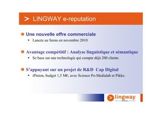 > LINGWAY e-reputation

Une nouvelle offre commerciale
   Lancée au Semo en novembre 2010


Avantage compétitif : Analyse linguistique et sémantique
   Se base sur une technologie qui compte déjà 200 clients


S’appuyant sur un projet de R&D Cap Digital
   iPinion, budget 1,5 M€, avec Science Po-Medialab et Pikko
 