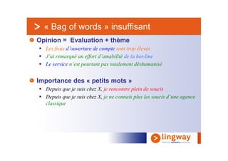 « Bag of words » insuffisant
Opinion = Evaluation + thème
  Les frais d’ouverture de compte sont trop élevés
  J’ai remarqué un effort d’amabilité de la hot-line
  Le service n’est pourtant pas totalement déshumanisé


Importance des « petits mots »
  Depuis que je suis chez X, je rencontre plein de soucis
  Depuis que je suis chez X, je ne connais plus les soucis d’une agence
  classique
 