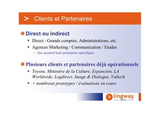 > Clients et Partenaires

Direct ou indirect
  Direct : Grands comptes, Administrations, etc.
  Agences Marketing / Communication / Etudes
   • Qui ajoutent leurs prestations spécifiques


Plusieurs clients et partenaires déjà opérationnels
  Toyota, Ministère de la Culture, Expancion, LA
  Worldwide, Logdirect, Image & Dialogue, Valtech
  + nombreux prototypes / évaluations en cours
 