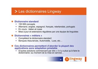 Les dictionnaires Lingway

Dictionnaire standard
   150 000 concepts
   Allemand, anglais, espagnol, français, néerlandais, portugais
   En cours : italien et russe
   Mise à jour et extensions régulières par une équipe de linguistes
Dictionnaires « métiers »
   Complètent le dictionnaire standard
   Banques Assurances, Automobile, Luxe, etc…

Ces dictionnaires permettent d’aborder la plupart des
applications sans adaptation préalable
   D’autres solutions commencent par dire « il n’y a plus qu’à faire le
   dictionnaire» au moment de la mise en service…


                                                30
 