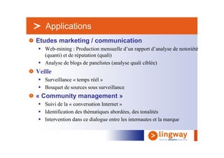 > Applications
Etudes marketing / communication
   Web-mining : Production mensuelle d’un rapport d’analyse de notoriété
   (quanti) et de réputation (quali)
   Analyse de blogs de panelistes (analyse quali ciblée)
Veille
   Surveillance « temps réél »
   Bouquet de sources sous surveillance
« Community management »
   Suivi de la « conversation Internet »
   Identification des thématiques abordées, des tonalités
   Intervention dans ce dialogue entre les internautes et la marque
 