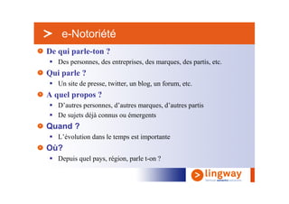 > e-Notoriété
De qui parle-ton ?
   Des personnes, des entreprises, des marques, des partis, etc.
Qui parle ?
   Un site de presse, twitter, un blog, un forum, etc.
A quel propos ?
   D’autres personnes, d’autres marques, d’autres partis
   De sujets déjà connus ou émergents
Quand ?
   L’évolution dans le temps est importante
Où?
   Depuis quel pays, région, parle t-on ?
 