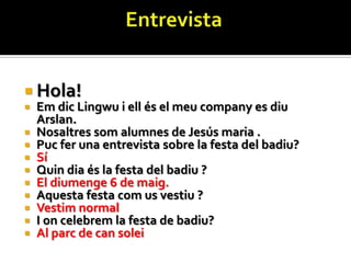  Hola!
   Em dic Lingwu i ell és el meu company es diu
    Arslan.
   Nosaltres som alumnes de Jesús maria .
   Puc fer una entrevista sobre la festa del badiu?
   Sí
   Quin dia és la festa del badiu ?
   El diumenge 6 de maig.
   Aquesta festa com us vestiu ?
   Vestim normal
   I on celebrem la festa de badiu?
   Al parc de can solei
 