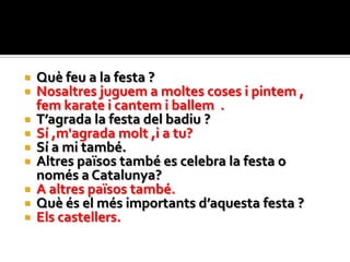    Què feu a la festa ?
   Nosaltres juguem a moltes coses i pintem ,
    fem karate i cantem i ballem .
   T’agrada la festa del badiu ?
   Sí ,m'agrada molt ,i a tu?
   Sí a mi també.
   Altres països també es celebra la festa o
    només a Catalunya?
   A altres països també.
   Què és el més importants d’aquesta festa ?
   Els castellers.
 