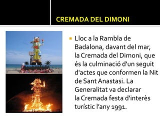 CREMADA DEL DIMONI

      Lloc a la Rambla de
       Badalona, davant del mar,
       la Cremada del Dimoni, que
       és la culminació d'un seguit
       d'actes que conformen la Nit
       de Sant Anastasi. La
       Generalitat va declarar
       la Cremada festa d'interès
       turístic l’any 1991.
 