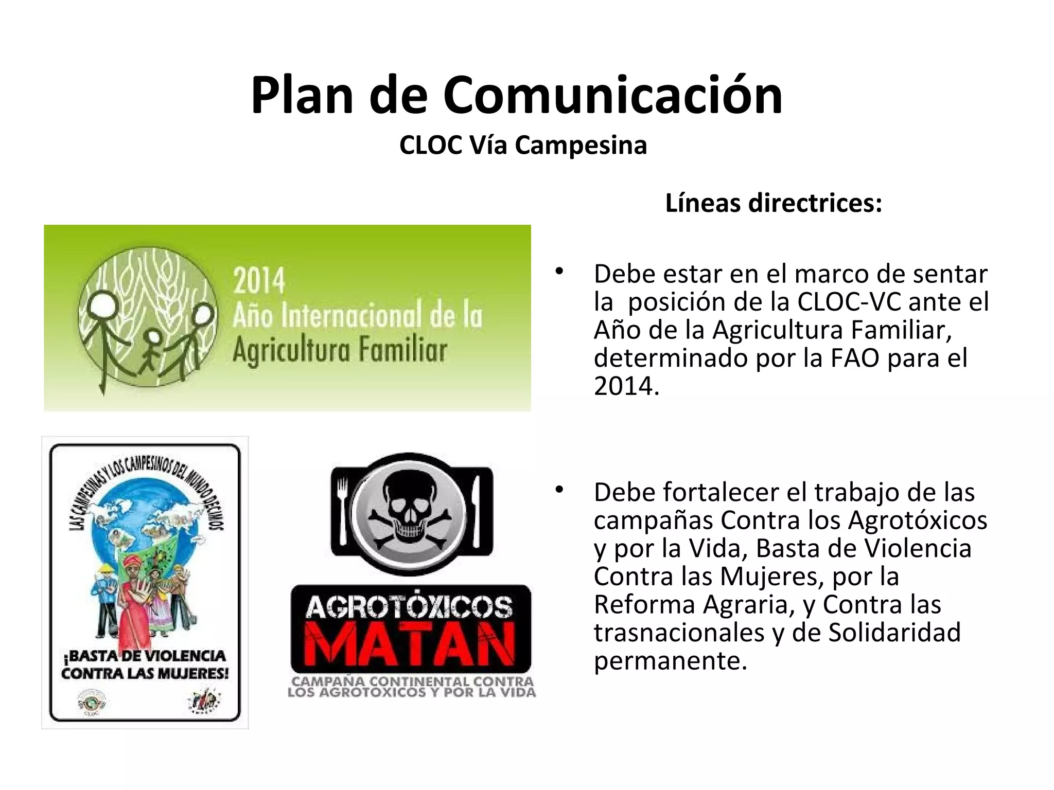 Plan de Comunicación 
CLOC Vía Campesina 
Líneas directrices: 
• Debe estar en el marco de sentar 
la posición de la CLOC-VC ante el 
Año de la Agricultura Familiar, 
determinado por la FAO para el 
2014. 
• Debe fortalecer el trabajo de las 
campañas Contra los Agrotóxicos 
y por la Vida, Basta de Violencia 
Contra las Mujeres, por la 
Reforma Agraria, y Contra las 
trasnacionales y de Solidaridad 
permanente. 
 