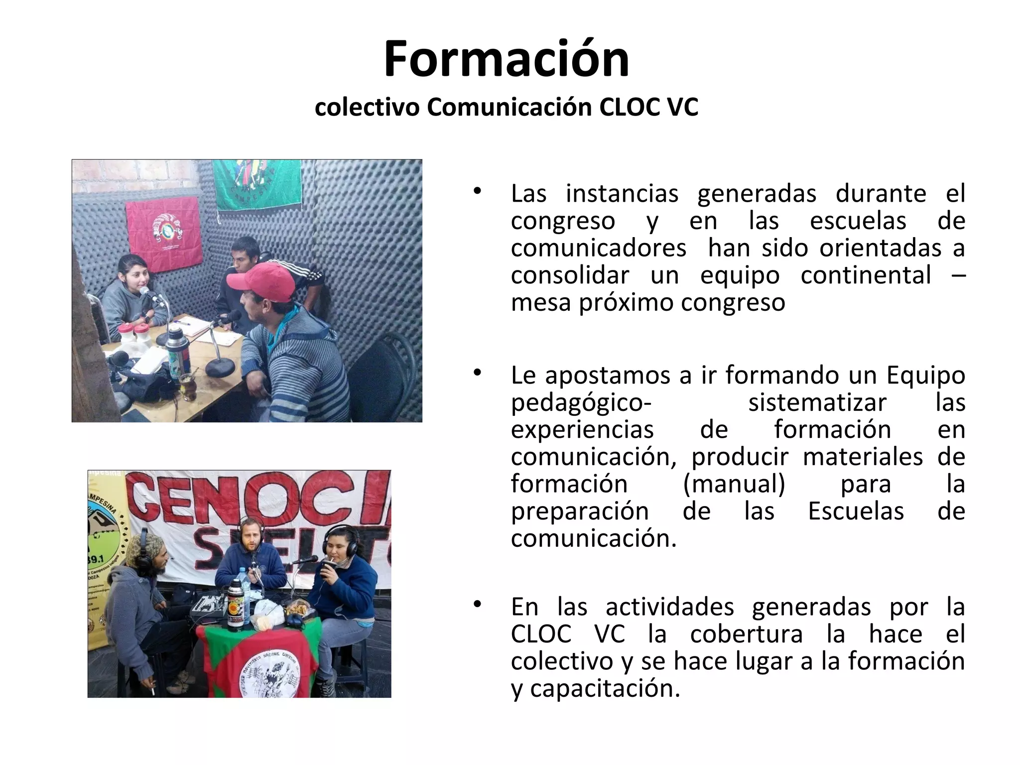 Formación 
colectivo Comunicación CLOC VC 
• Las instancias generadas durante el 
congreso y en las escuelas de 
comunicadores han sido orientadas a 
consolidar un equipo continental – 
mesa próximo congreso 
• Le apostamos a ir formando un Equipo 
pedagógico- sistematizar las 
experiencias de formación en 
comunicación, producir materiales de 
formación (manual) para la 
preparación de las Escuelas de 
comunicación. 
• En las actividades generadas por la 
CLOC VC la cobertura la hace el 
colectivo y se hace lugar a la formación 
y capacitación. 
 