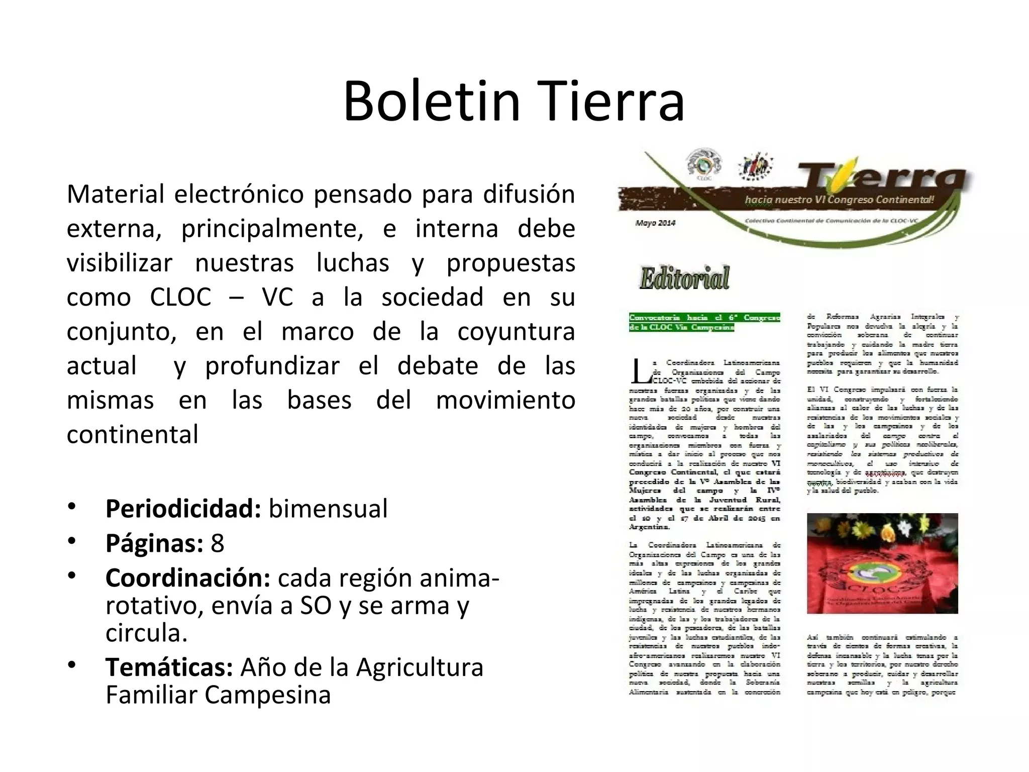 Boletin Tierra 
Material electrónico pensado para difusión 
externa, principalmente, e interna debe 
visibilizar nuestras luchas y propuestas 
como CLOC – VC a la sociedad en su 
conjunto, en el marco de la coyuntura 
actual y profundizar el debate de las 
mismas en las bases del movimiento 
continental 
• Periodicidad: bimensual 
• Páginas: 8 
• Coordinación: cada región anima-rotativo, 
envía a SO y se arma y 
circula. 
• Temáticas: Año de la Agricultura 
Familiar Campesina 
 
