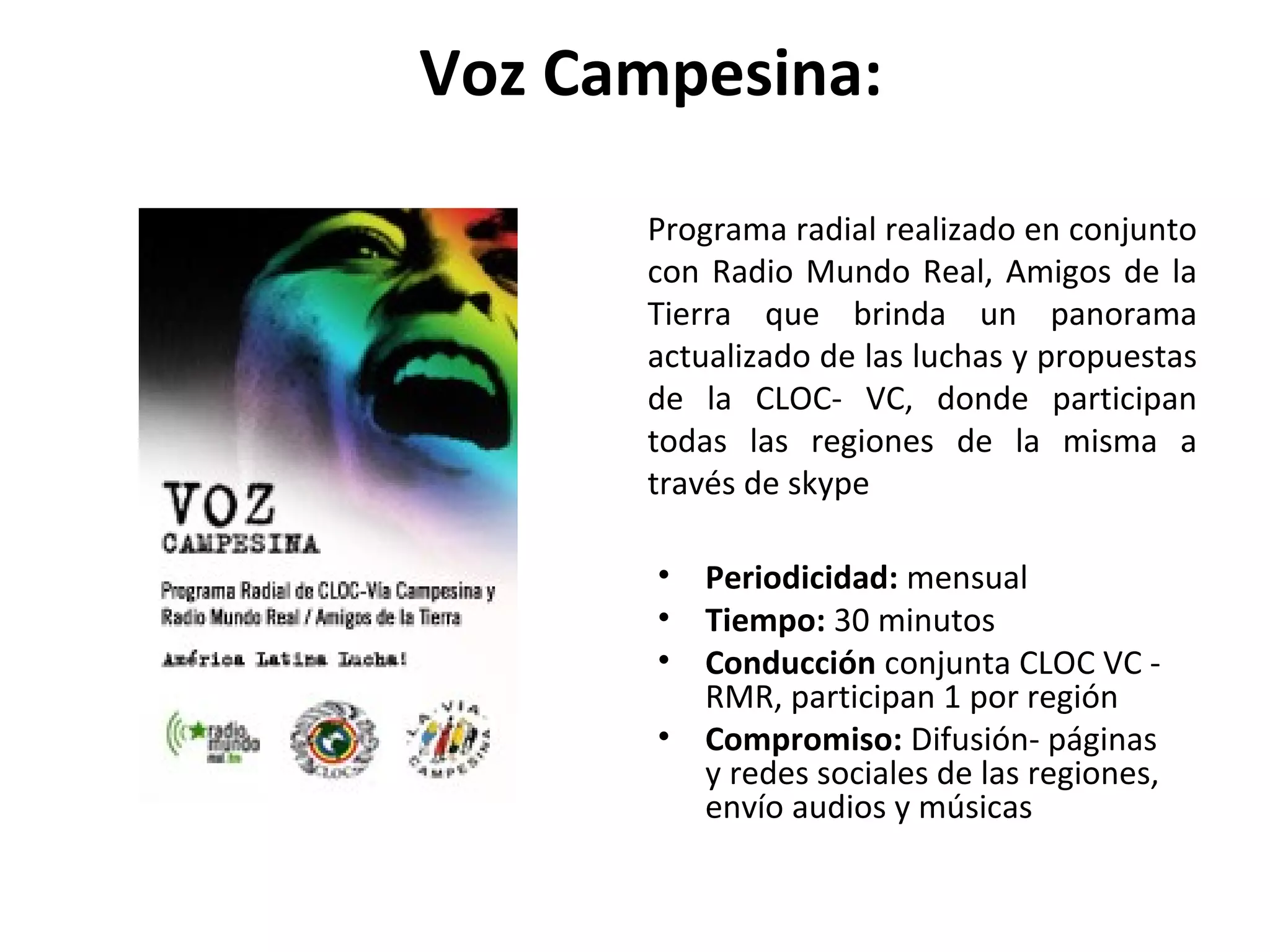 Voz Campesina: 
Programa radial realizado en conjunto 
con Radio Mundo Real, Amigos de la 
Tierra que brinda un panorama 
actualizado de las luchas y propuestas 
de la CLOC- VC, donde participan 
todas las regiones de la misma a 
través de skype 
• Periodicidad: mensual 
• Tiempo: 30 minutos 
• Conducción conjunta CLOC VC - 
RMR, participan 1 por región 
• Compromiso: Difusión- páginas 
y redes sociales de las regiones, 
envío audios y músicas 
 
