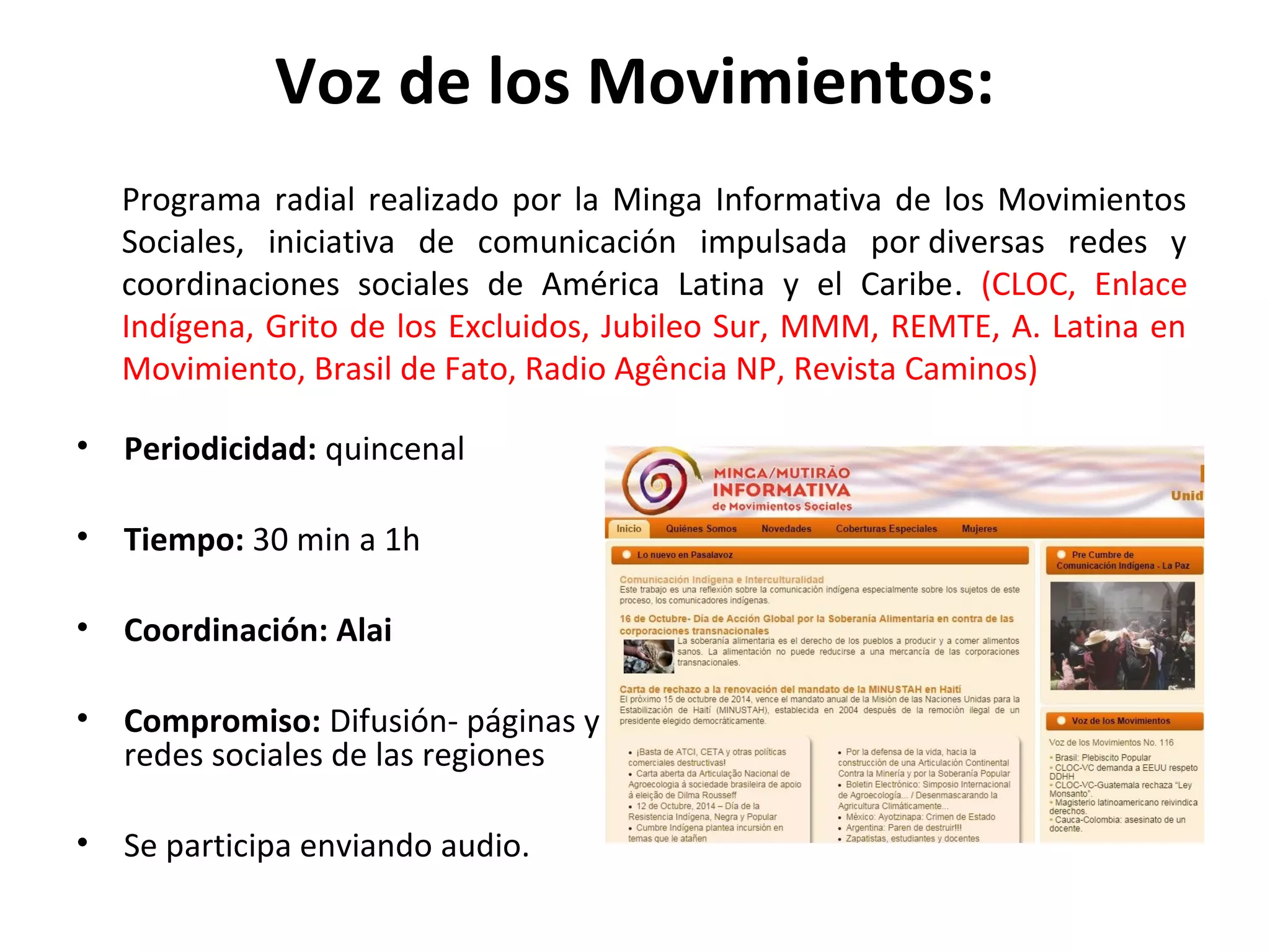 Voz de los Movimientos: 
Programa radial realizado por la Minga Informativa de los Movimientos 
Sociales, iniciativa de comunicación impulsada por diversas redes y 
coordinaciones sociales de América Latina y el Caribe. (CLOC, Enlace 
Indígena, Grito de los Excluidos, Jubileo Sur, MMM, REMTE, A. Latina en 
Movimiento, Brasil de Fato, Radio Agência NP, Revista Caminos) 
• Periodicidad: quincenal 
• Tiempo: 30 min a 1h 
• Coordinación: Alai 
• Compromiso: Difusión- páginas y 
redes sociales de las regiones 
• Se participa enviando audio. 
 