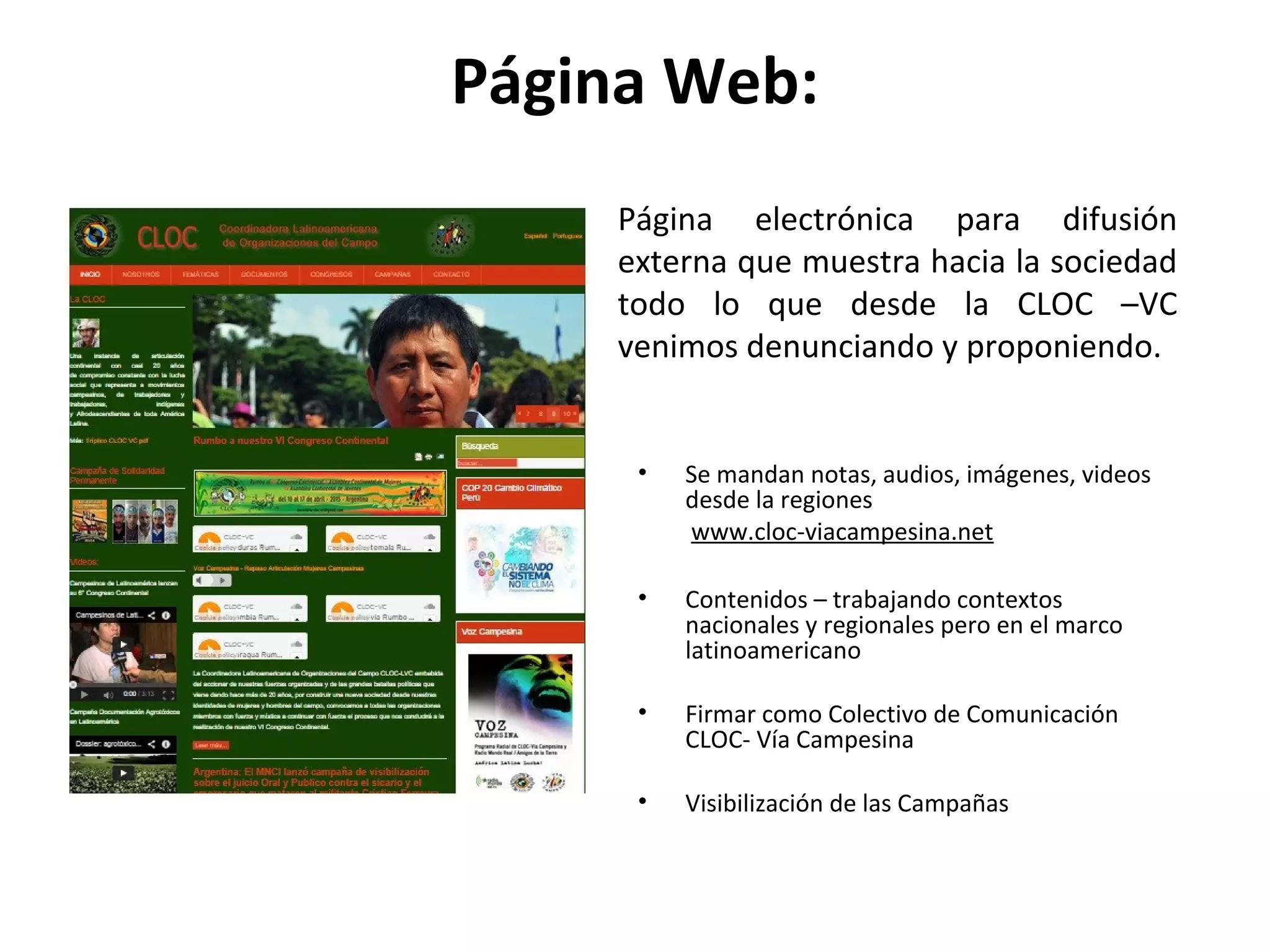Página Web: 
Página electrónica para difusión 
externa que muestra hacia la sociedad 
todo lo que desde la CLOC –VC 
venimos denunciando y proponiendo. 
• Se mandan notas, audios, imágenes, videos 
desde la regiones 
www.cloc-viacampesina.net 
• Contenidos – trabajando contextos 
nacionales y regionales pero en el marco 
latinoamericano 
• Firmar como Colectivo de Comunicación 
CLOC- Vía Campesina 
• Visibilización de las Campañas 
 