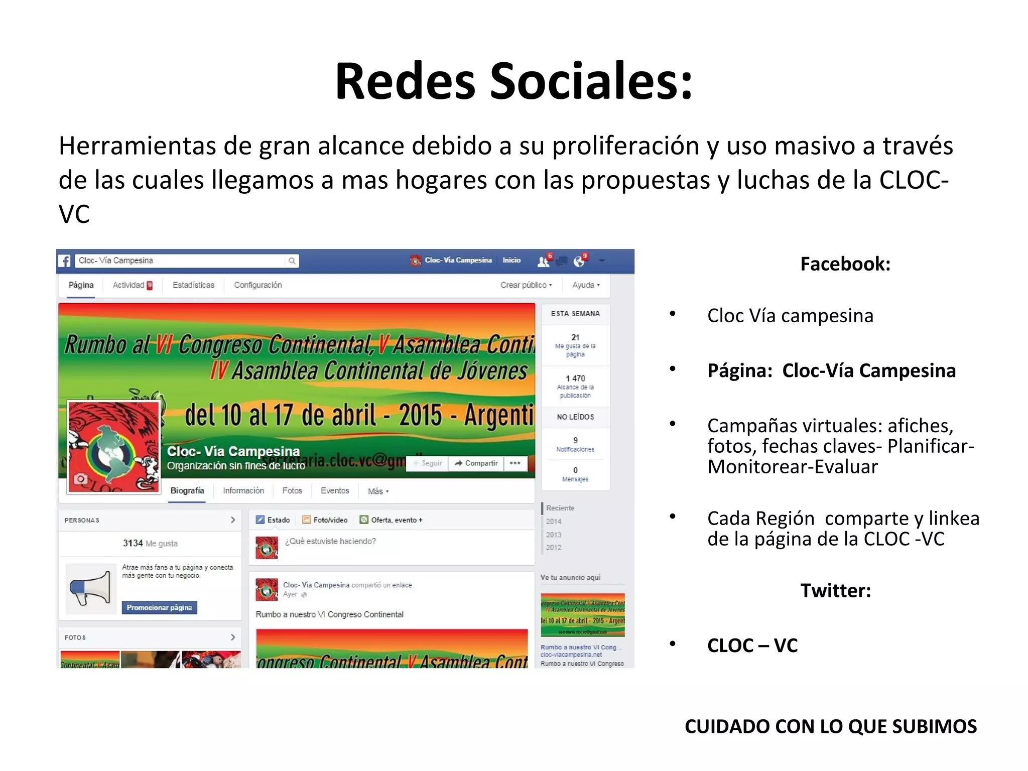 Redes Sociales: 
Herramientas de gran alcance debido a su proliferación y uso masivo a través 
de las cuales llegamos a mas hogares con las propuestas y luchas de la CLOC-VC 
Facebook: 
• Cloc Vía campesina 
• Página: Cloc-Vía Campesina 
• Campañas virtuales: afiches, 
fotos, fechas claves- Planificar- 
Monitorear-Evaluar 
• Cada Región comparte y linkea 
de la página de la CLOC -VC 
Twitter: 
• CLOC – VC 
CUIDADO CON LO QUE SUBIMOS 
 