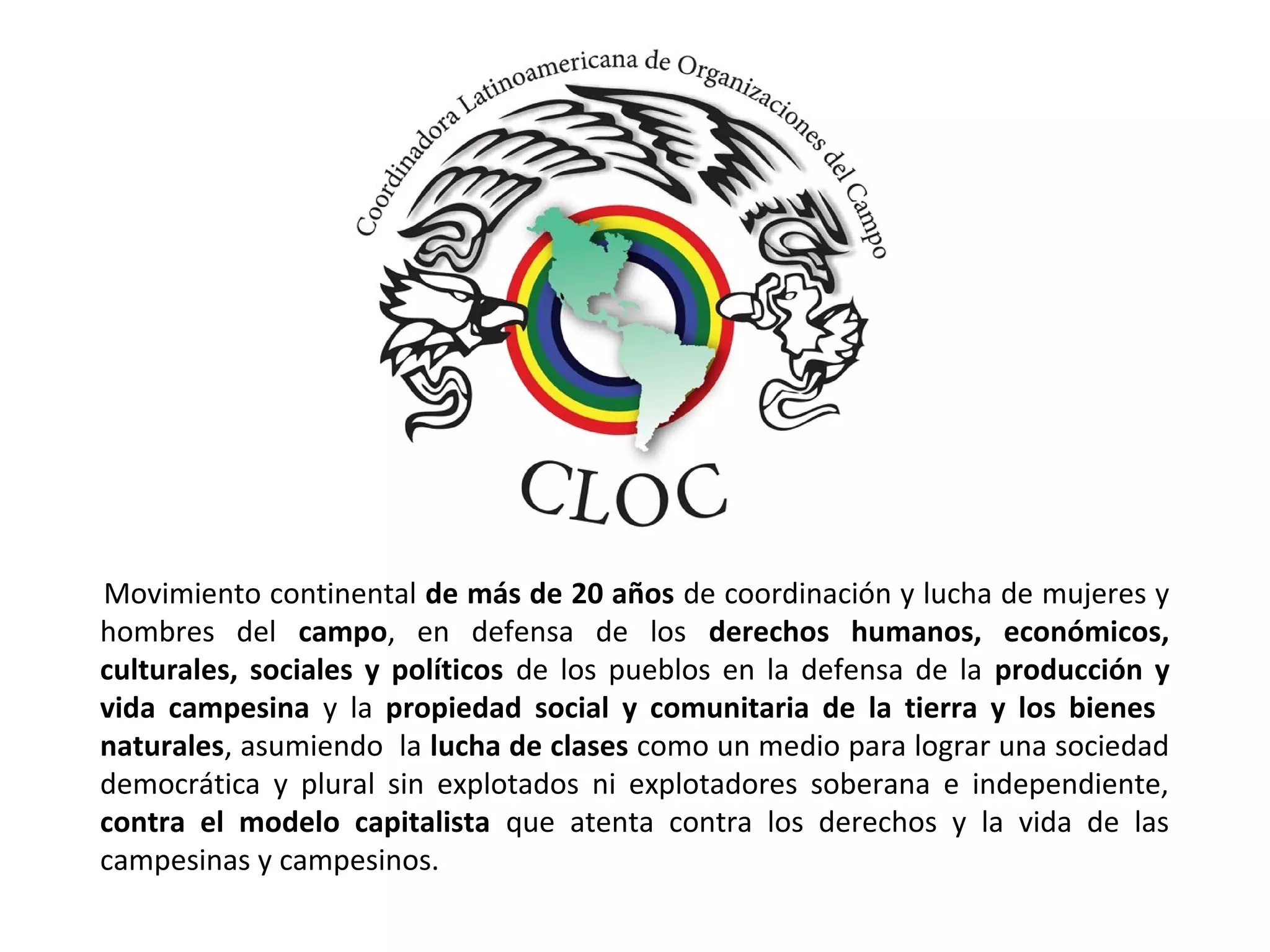 Movimiento continental de más de 20 años de coordinación y lucha de mujeres y 
hombres del campo, en defensa de los derechos humanos, económicos, 
culturales, sociales y políticos de los pueblos en la defensa de la producción y 
vida campesina y la propiedad social y comunitaria de la tierra y los bienes 
naturales, asumiendo la lucha de clases como un medio para lograr una sociedad 
democrática y plural sin explotados ni explotadores soberana e independiente, 
contra el modelo capitalista que atenta contra los derechos y la vida de las 
campesinas y campesinos. 
 