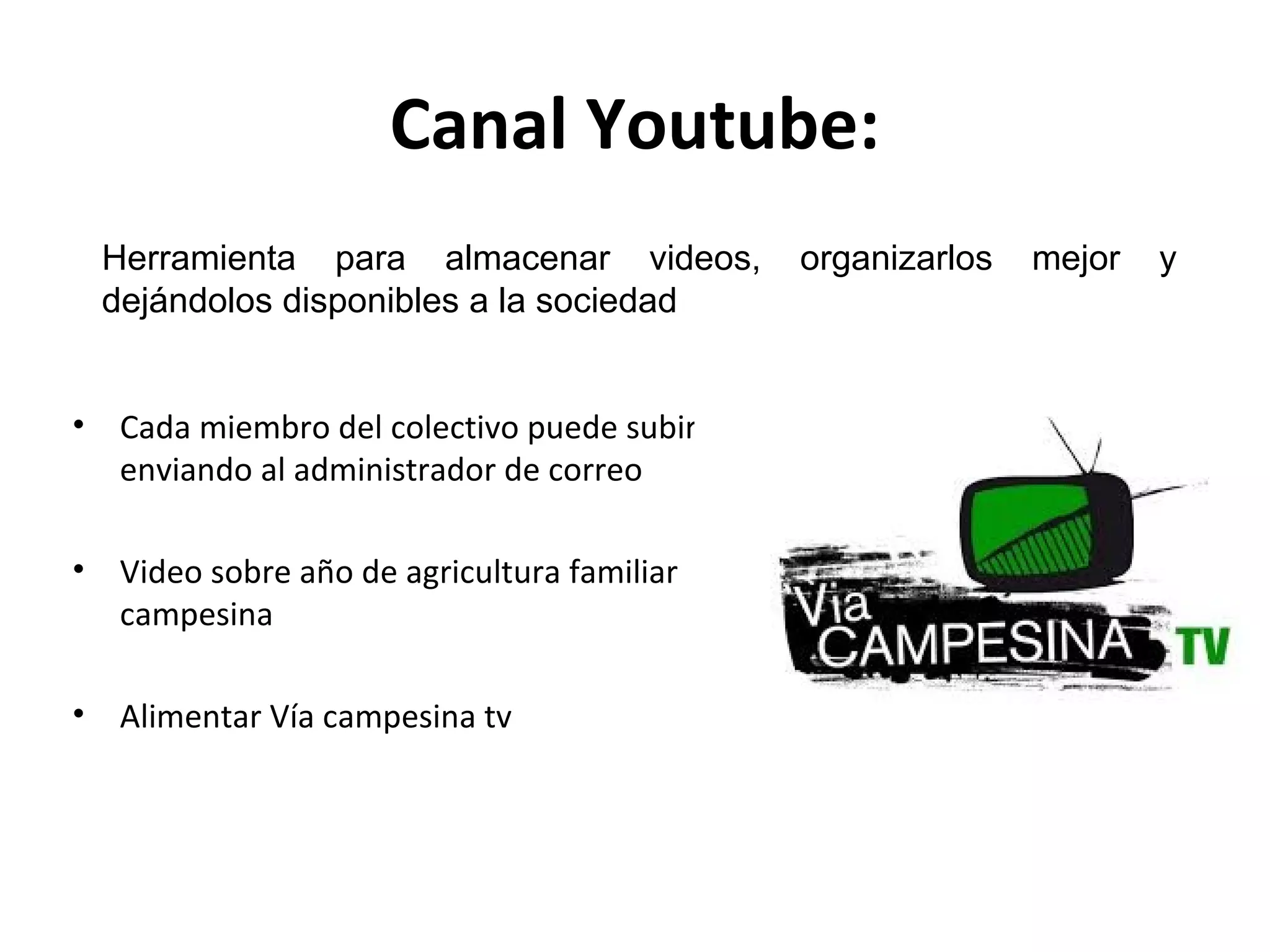 Canal Youtube: 
Herramienta para almacenar videos, organizarlos mejor y 
dejándolos disponibles a la sociedad 
• Cada miembro del colectivo puede subir 
enviando al administrador de correo 
• Video sobre año de agricultura familiar 
campesina 
• Alimentar Vía campesina tv 
 