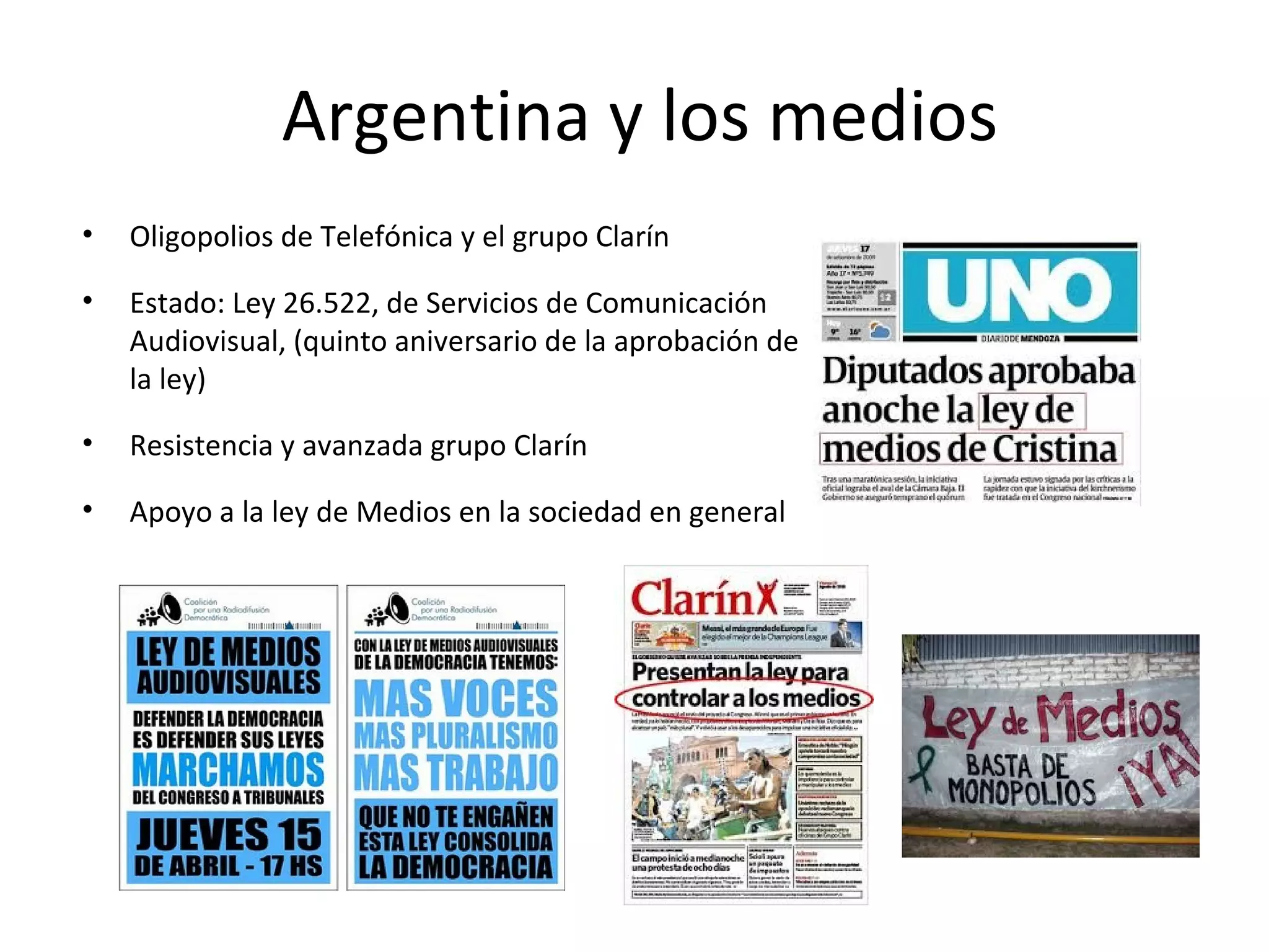 Argentina y los medios 
• Oligopolios de Telefónica y el grupo Clarín 
• Estado: Ley 26.522, de Servicios de Comunicación 
Audiovisual, (quinto aniversario de la aprobación de 
la ley) 
• Resistencia y avanzada grupo Clarín 
• Apoyo a la ley de Medios en la sociedad en general 
 