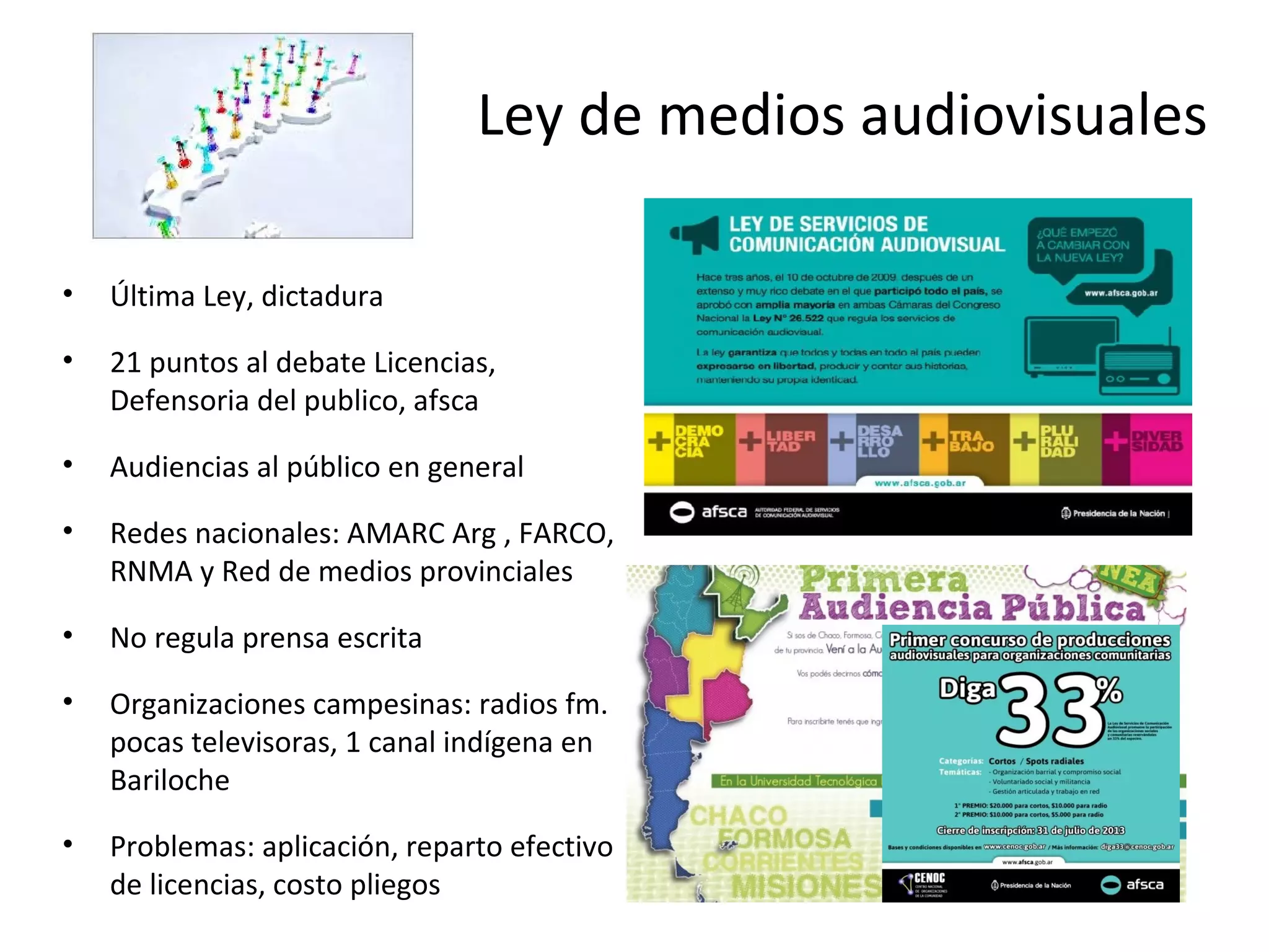 Ley de medios audiovisuales 
• Última Ley, dictadura 
• 21 puntos al debate Licencias, 
Defensoria del publico, afsca 
• Audiencias al público en general 
• Redes nacionales: AMARC Arg , FARCO, 
RNMA y Red de medios provinciales 
• No regula prensa escrita 
• Organizaciones campesinas: radios fm. 
pocas televisoras, 1 canal indígena en 
Bariloche 
• Problemas: aplicación, reparto efectivo 
de licencias, costo pliegos 
 