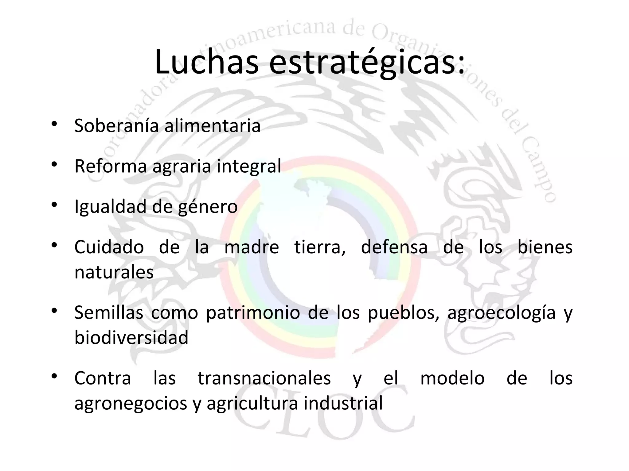 Luchas estratégicas: 
• Soberanía alimentaria 
• Reforma agraria integral 
• Igualdad de género 
• Cuidado de la madre tierra, defensa de los bienes 
naturales 
• Semillas como patrimonio de los pueblos, agroecología y 
biodiversidad 
• Contra las transnacionales y el modelo de los 
agronegocios y agricultura industrial 
 