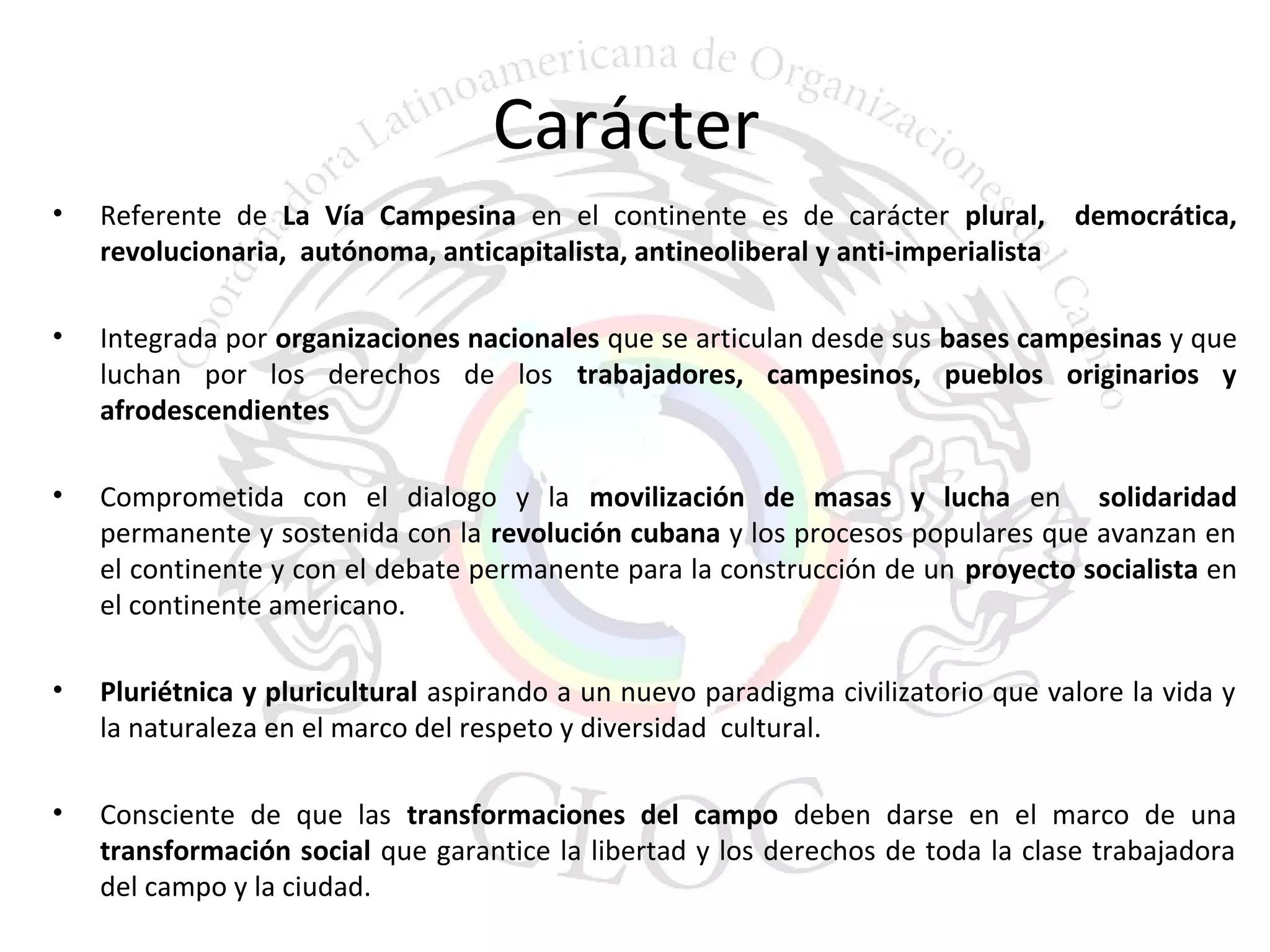 Carácter 
• Referente de La Vía Campesina en el continente es de carácter plural, democrática, 
revolucionaria, autónoma, anticapitalista, antineoliberal y anti-imperialista 
• Integrada por organizaciones nacionales que se articulan desde sus bases campesinas y que 
luchan por los derechos de los trabajadores, campesinos, pueblos originarios y 
afrodescendientes 
• Comprometida con el dialogo y la movilización de masas y lucha en solidaridad 
permanente y sostenida con la revolución cubana y los procesos populares que avanzan en 
el continente y con el debate permanente para la construcción de un proyecto socialista en 
el continente americano. 
• Pluriétnica y pluricultural aspirando a un nuevo paradigma civilizatorio que valore la vida y 
la naturaleza en el marco del respeto y diversidad cultural. 
• Consciente de que las transformaciones del campo deben darse en el marco de una 
transformación social que garantice la libertad y los derechos de toda la clase trabajadora 
del campo y la ciudad. 
 