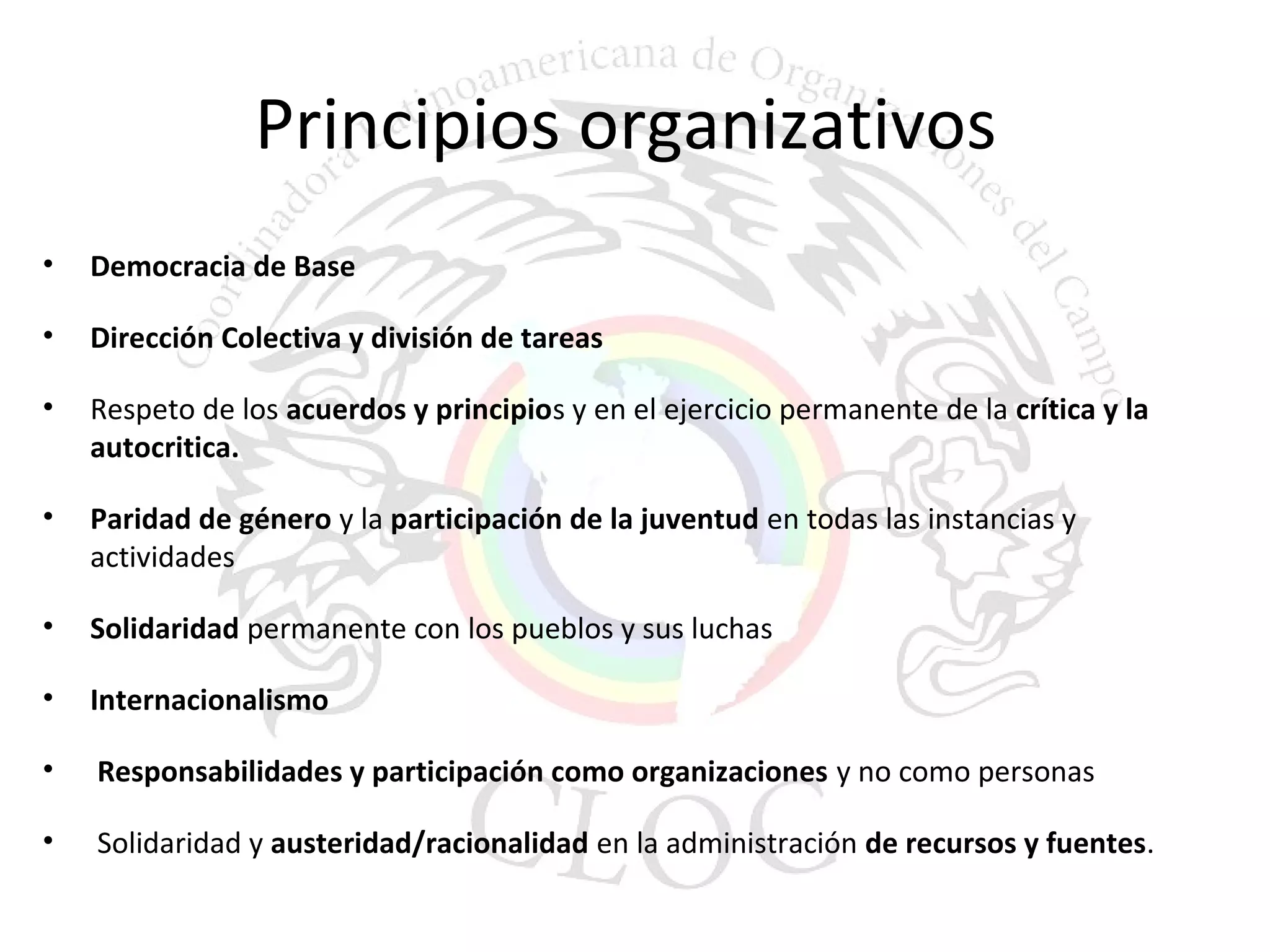 Principios organizativos 
• Democracia de Base 
• Dirección Colectiva y división de tareas 
• Respeto de los acuerdos y principios y en el ejercicio permanente de la crítica y la 
autocritica. 
• Paridad de género y la participación de la juventud en todas las instancias y 
actividades 
• Solidaridad permanente con los pueblos y sus luchas 
• Internacionalismo 
• Responsabilidades y participación como organizaciones y no como personas 
• Solidaridad y austeridad/racionalidad en la administración de recursos y fuentes. 
 