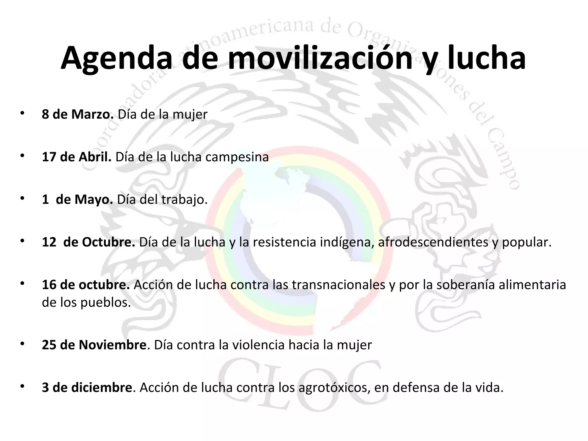 Agenda de movilización y lucha 
• 8 de Marzo. Día de la mujer 
• 17 de Abril. Día de la lucha campesina 
• 1 de Mayo. Día del trabajo. 
• 12 de Octubre. Día de la lucha y la resistencia indígena, afrodescendientes y popular. 
• 16 de octubre. Acción de lucha contra las transnacionales y por la soberanía alimentaria 
de los pueblos. 
• 25 de Noviembre. Día contra la violencia hacia la mujer 
• 3 de diciembre. Acción de lucha contra los agrotóxicos, en defensa de la vida. 
 