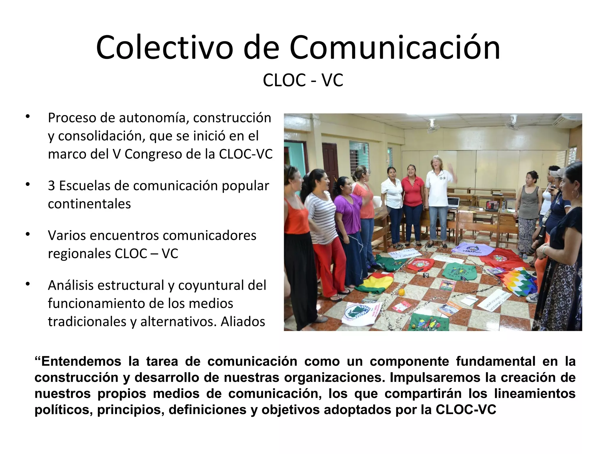 Colectivo de Comunicación 
CLOC - VC 
• Proceso de autonomía, construcción 
y consolidación, que se inició en el 
marco del V Congreso de la CLOC-VC 
• 3 Escuelas de comunicación popular 
continentales 
• Varios encuentros comunicadores 
regionales CLOC – VC 
• Análisis estructural y coyuntural del 
funcionamiento de los medios 
tradicionales y alternativos. Aliados 
“Entendemos la tarea de comunicación como un componente fundamental en la 
construcción y desarrollo de nuestras organizaciones. Impulsaremos la creación de 
nuestros propios medios de comunicación, los que compartirán los lineamientos 
políticos, principios, definiciones y objetivos adoptados por la CLOC-VC 
 