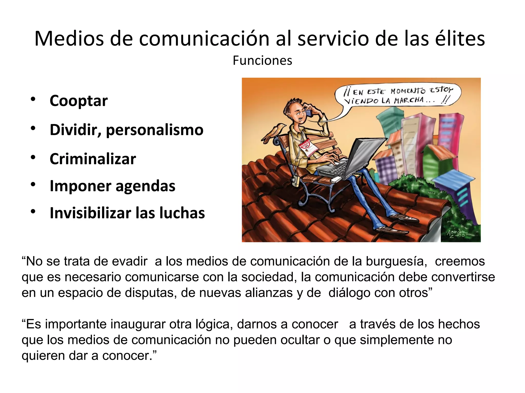 Medios de comunicación al servicio de las élites 
Funciones 
• Cooptar 
• Dividir, personalismo 
• Criminalizar 
• Imponer agendas 
• Invisibilizar las luchas 
“No se trata de evadir a los medios de comunicación de la burguesía, creemos 
que es necesario comunicarse con la sociedad, la comunicación debe convertirse 
en un espacio de disputas, de nuevas alianzas y de diálogo con otros” 
“Es importante inaugurar otra lógica, darnos a conocer a través de los hechos 
que los medios de comunicación no pueden ocultar o que simplemente no 
quieren dar a conocer.” 
 