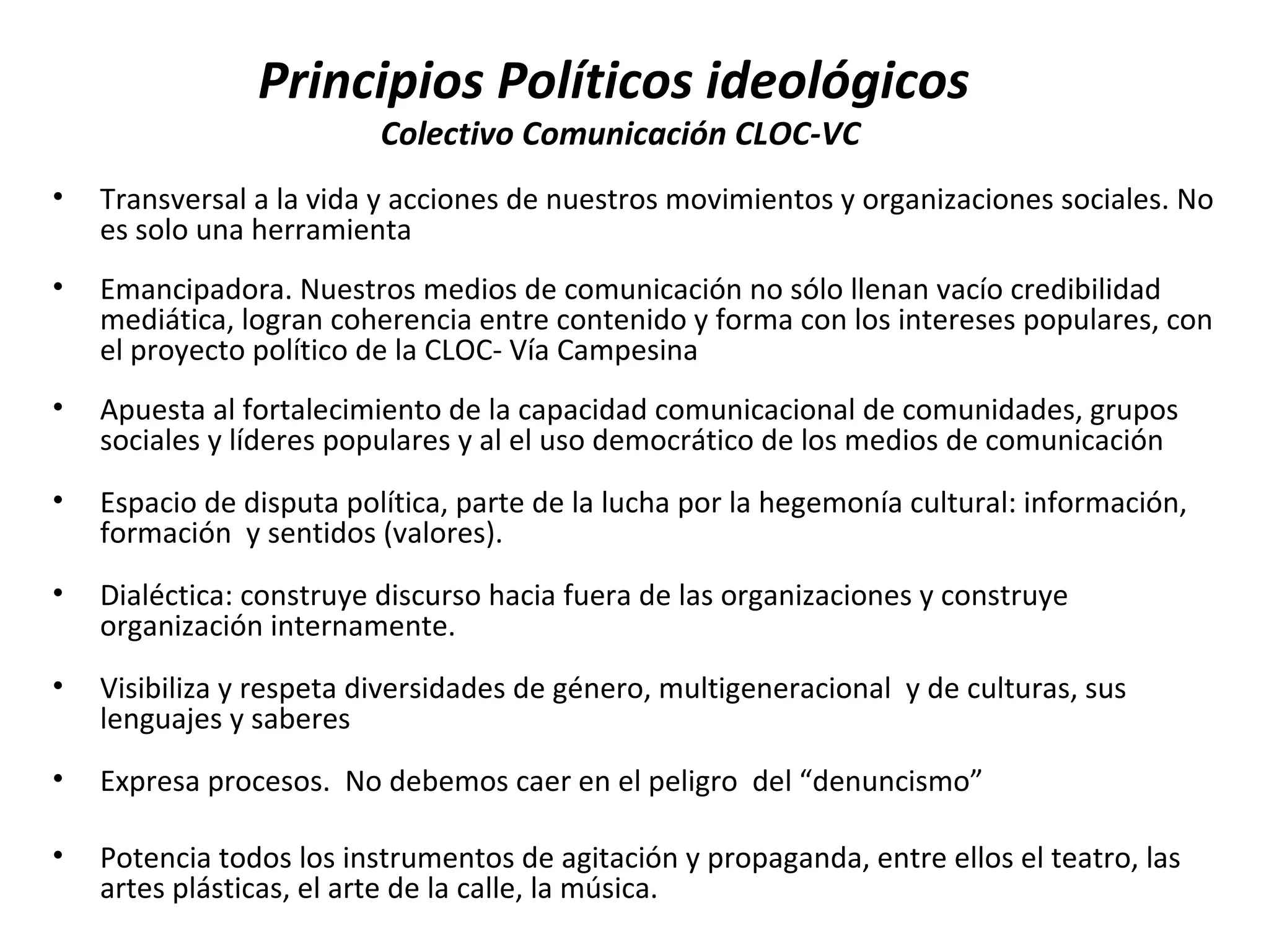 Principios Políticos ideológicos 
Colectivo Comunicación CLOC-VC 
• Transversal a la vida y acciones de nuestros movimientos y organizaciones sociales. No 
es solo una herramienta 
• Emancipadora. Nuestros medios de comunicación no sólo llenan vacío credibilidad 
mediática, logran coherencia entre contenido y forma con los intereses populares, con 
el proyecto político de la CLOC- Vía Campesina 
• Apuesta al fortalecimiento de la capacidad comunicacional de comunidades, grupos 
sociales y líderes populares y al el uso democrático de los medios de comunicación 
• Espacio de disputa política, parte de la lucha por la hegemonía cultural: información, 
formación y sentidos (valores). 
• Dialéctica: construye discurso hacia fuera de las organizaciones y construye 
organización internamente. 
• Visibiliza y respeta diversidades de género, multigeneracional y de culturas, sus 
lenguajes y saberes 
• Expresa procesos. No debemos caer en el peligro del “denuncismo” 
• Potencia todos los instrumentos de agitación y propaganda, entre ellos el teatro, las 
artes plásticas, el arte de la calle, la música. 
 