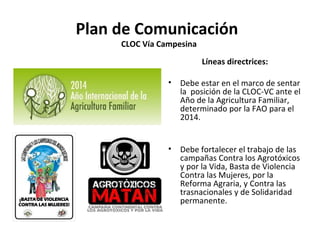 Plan de Comunicación 
CLOC Vía Campesina 
Líneas directrices: 
• Debe estar en el marco de sentar 
la posición de la CLOC-VC ante el 
Año de la Agricultura Familiar, 
determinado por la FAO para el 
2014. 
• Debe fortalecer el trabajo de las 
campañas Contra los Agrotóxicos 
y por la Vida, Basta de Violencia 
Contra las Mujeres, por la 
Reforma Agraria, y Contra las 
trasnacionales y de Solidaridad 
permanente. 
 